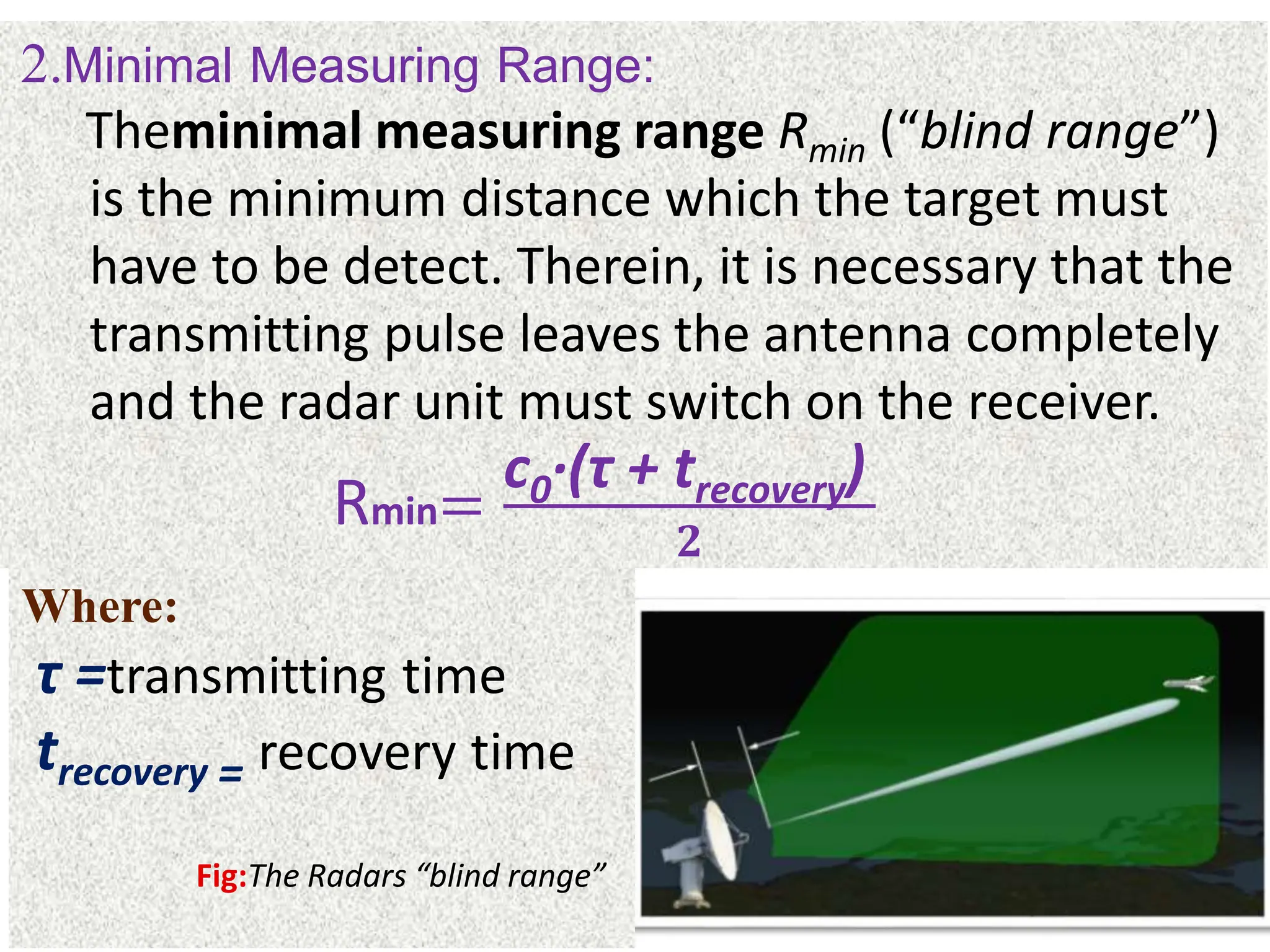 2.Minimal Measuring Range:
Theminimal measuring range Rmin (“blind range”)
is the minimum distance which the target must
have to be detect. Therein, it is necessary that the
transmitting pulse leaves the antenna completely
and the radar unit must switch on the receiver.
Rmin=
c0·(τ + trecovery)
𝟐
Where:
τ =transmitting time
trecovery = recovery time
Fig:The Radars “blind range”
 