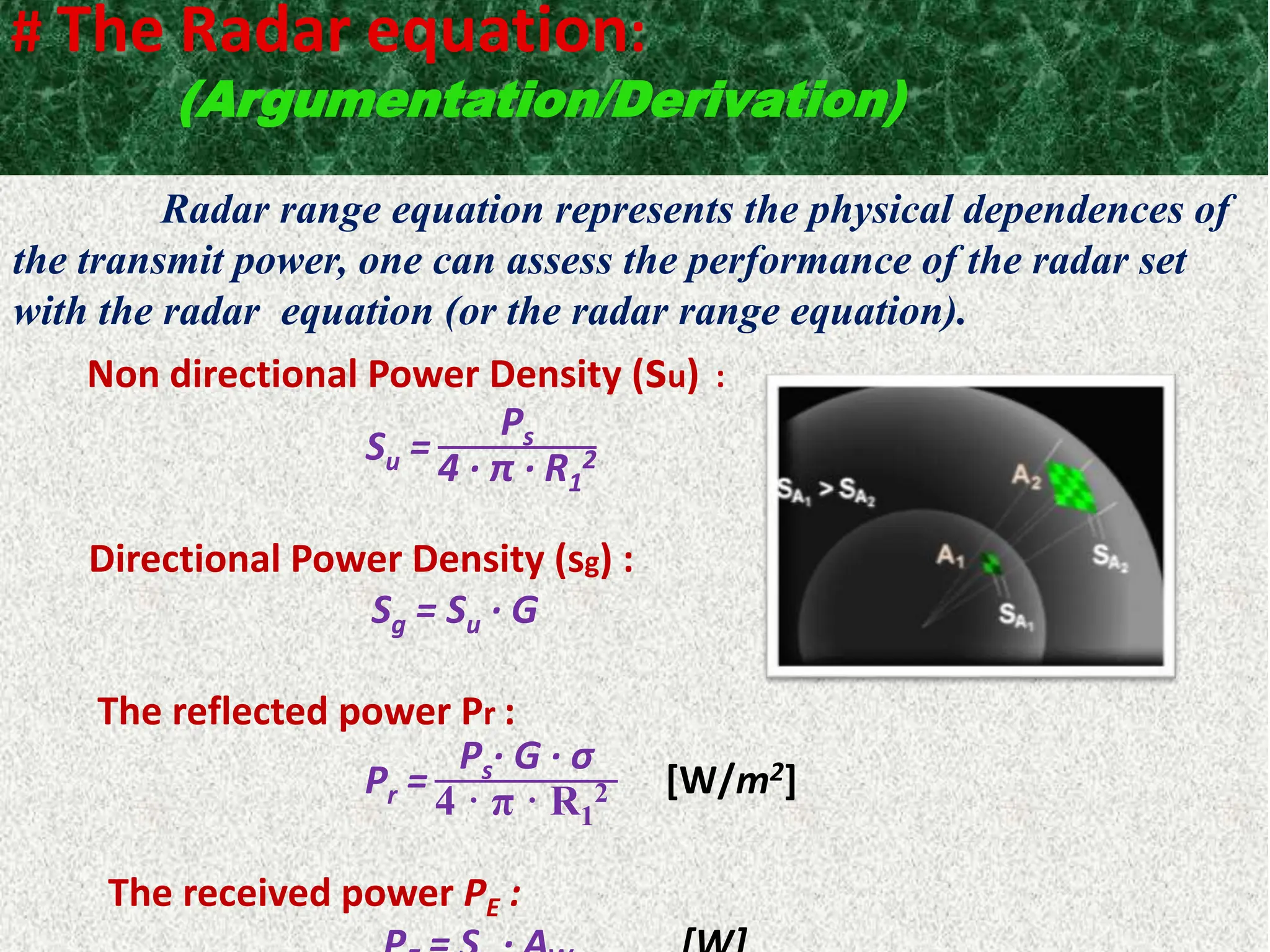 # The Radar equation:
(Argumentation/Derivation)
Radar range equation represents the physical dependences of
the transmit power, one can assess the performance of the radar set
with the radar equation (or the radar range equation).
Non directional Power Density (su) :
Su =
Ps
4 · π · R1
2
Directional Power Density (sg) :
Sg = Su · G
The reflected power Pr :
Pr =
Ps· G · σ
4 · π · R1
2 [W/m2]
The received power PE :
 
