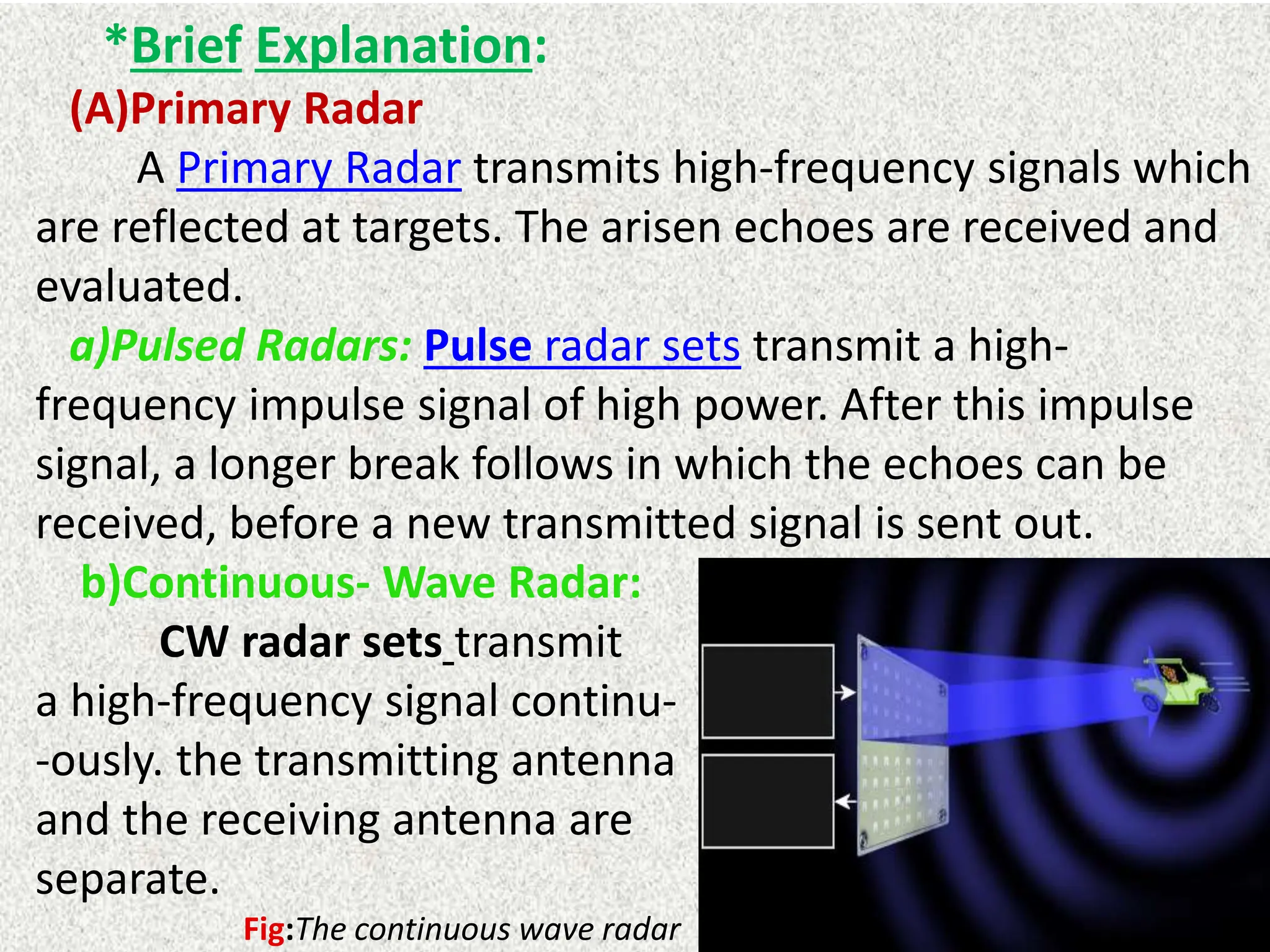 *Brief Explanation:
(A)Primary Radar
A Primary Radar transmits high-frequency signals which
are reflected at targets. The arisen echoes are received and
evaluated.
a)Pulsed Radars: Pulse radar sets transmit a high-
frequency impulse signal of high power. After this impulse
signal, a longer break follows in which the echoes can be
received, before a new transmitted signal is sent out.
b)Continuous- Wave Radar:
CW radar sets transmit
a high-frequency signal continu-
-ously. the transmitting antenna
and the receiving antenna are
separate.
Fig:The continuous wave radar
 