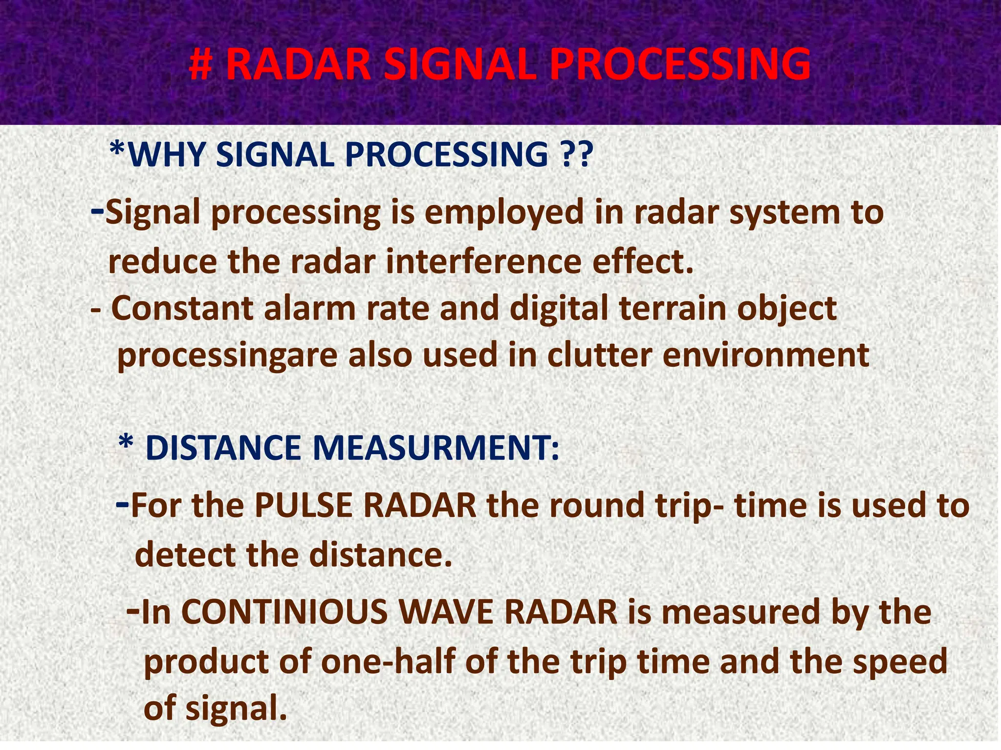 # RADAR SIGNAL PROCESSING
*WHY SIGNAL PROCESSING ??
-Signal processing is employed in radar system to
reduce the radar interference effect.
- Constant alarm rate and digital terrain object
processingare also used in clutter environment
* DISTANCE MEASURMENT:
-For the PULSE RADAR the round trip- time is used to
detect the distance.
-In CONTINIOUS WAVE RADAR is measured by the
product of one-half of the trip time and the speed
of signal.
 
