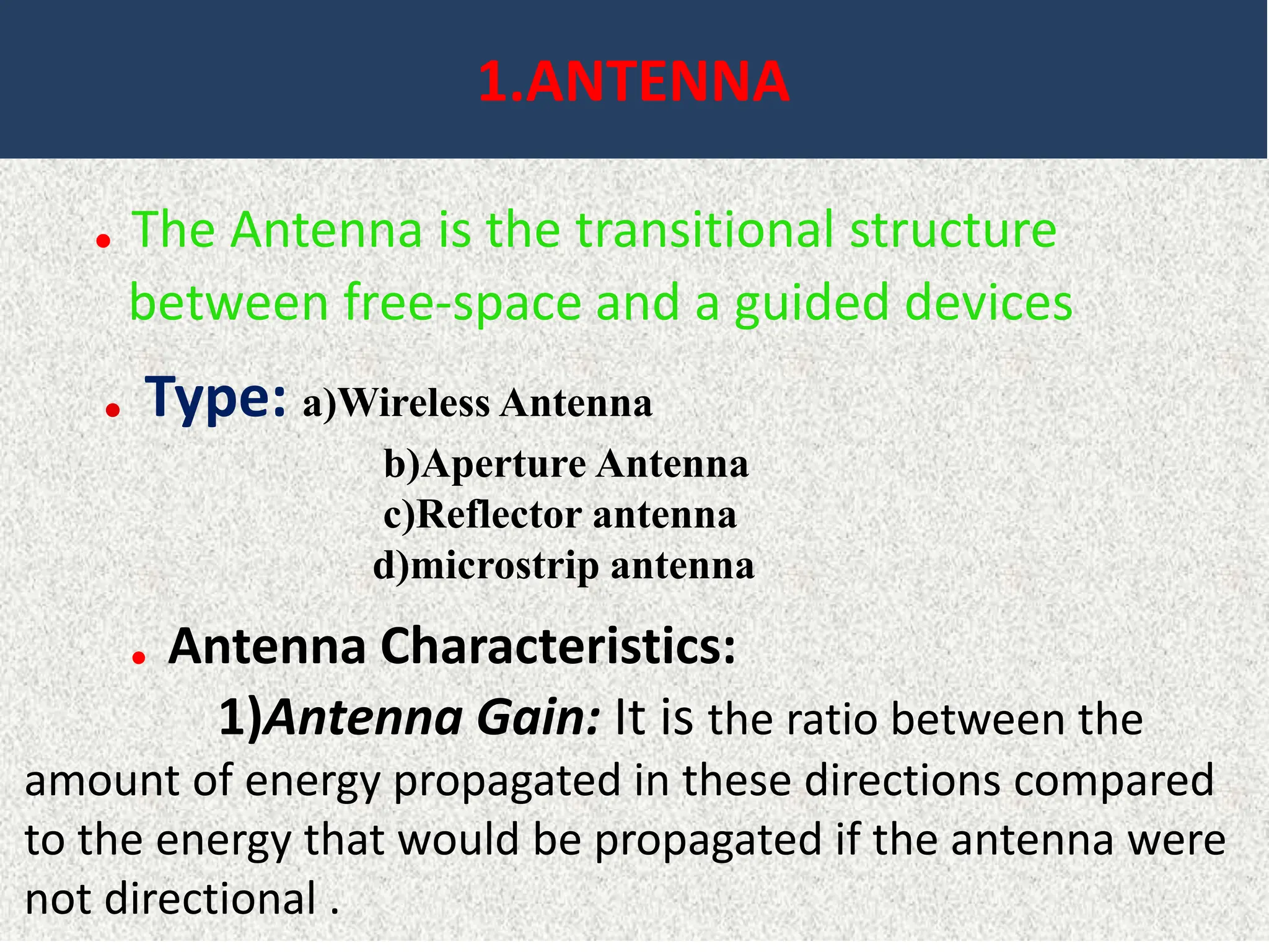 1.ANTENNA
. The Antenna is the transitional structure
between free-space and a guided devices
. Type: a)Wireless Antenna
b)Aperture Antenna
c)Reflector antenna
d)microstrip antenna
. Antenna Characteristics:
1)Antenna Gain: It is the ratio between the
amount of energy propagated in these directions compared
to the energy that would be propagated if the antenna were
not directional .
 
