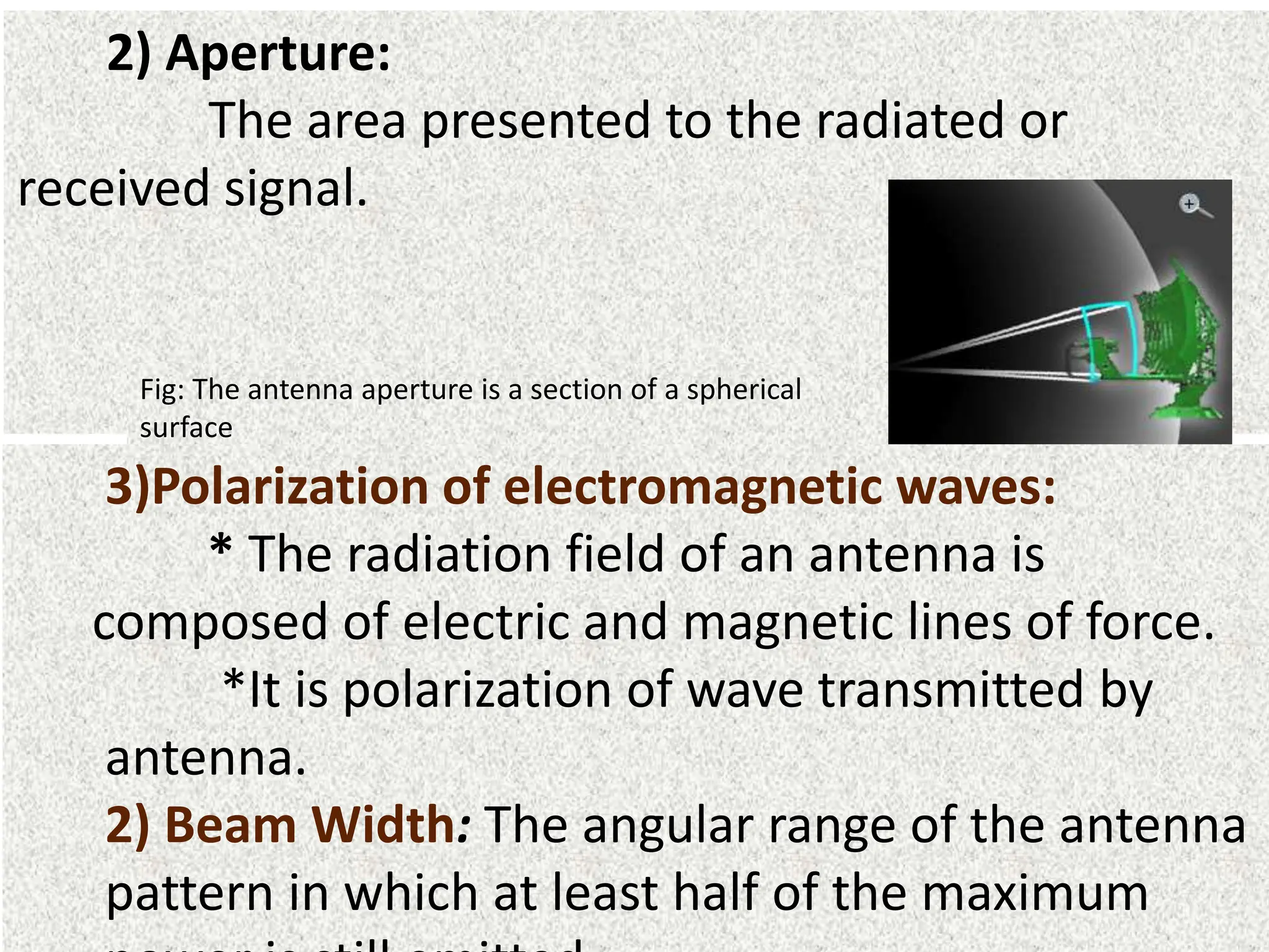2) Aperture:
The area presented to the radiated or
received signal.
Fig: The antenna aperture is a section of a spherical
surface
3)Polarization of electromagnetic waves:
* The radiation field of an antenna is
composed of electric and magnetic lines of force.
*It is polarization of wave transmitted by
antenna.
2) Beam Width: The angular range of the antenna
pattern in which at least half of the maximum
 