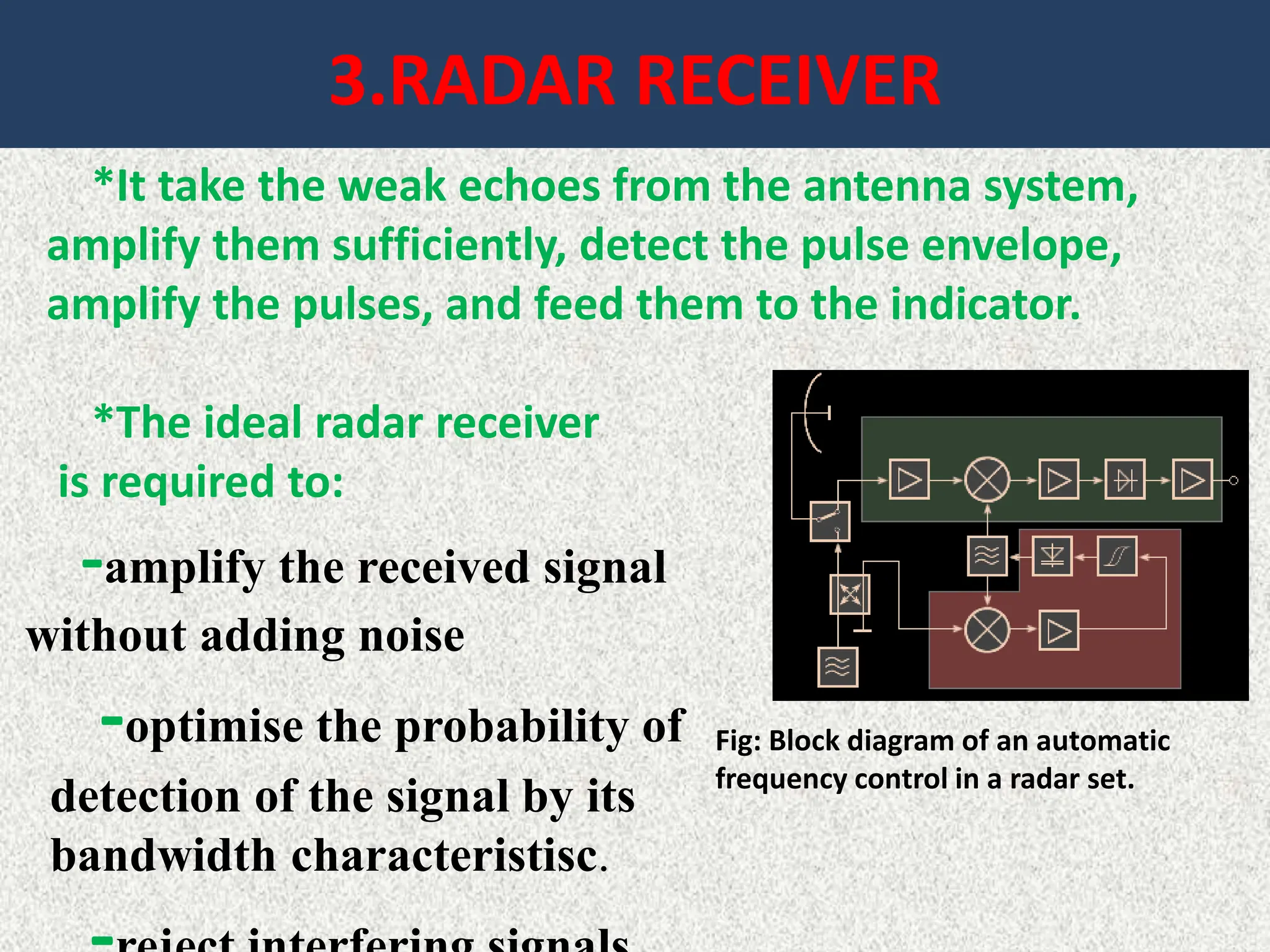 3.RADAR RECEIVER
*It take the weak echoes from the antenna system,
amplify them sufficiently, detect the pulse envelope,
amplify the pulses, and feed them to the indicator.
*The ideal radar receiver
is required to:
-amplify the received signal
without adding noise
-optimise the probability of
detection of the signal by its
bandwidth characteristisc.
Fig: Block diagram of an automatic
frequency control in a radar set.
 