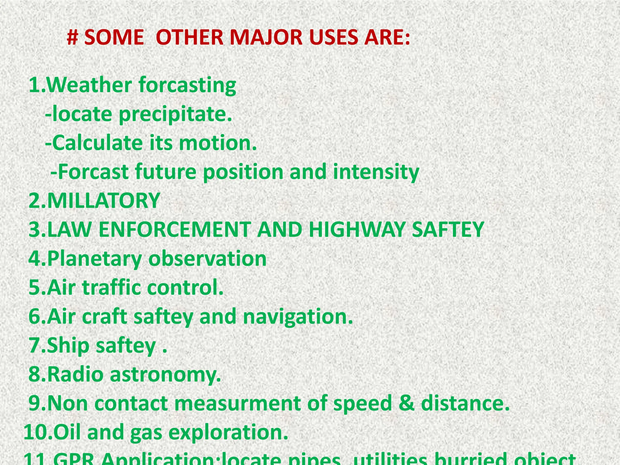 # SOME OTHER MAJOR USES ARE:
1.Weather forcasting
-locate precipitate.
-Calculate its motion.
-Forcast future position and intensity
2.MILLATORY
3.LAW ENFORCEMENT AND HIGHWAY SAFTEY
4.Planetary observation
5.Air traffic control.
6.Air craft saftey and navigation.
7.Ship saftey .
8.Radio astronomy.
9.Non contact measurment of speed & distance.
10.Oil and gas exploration.
 