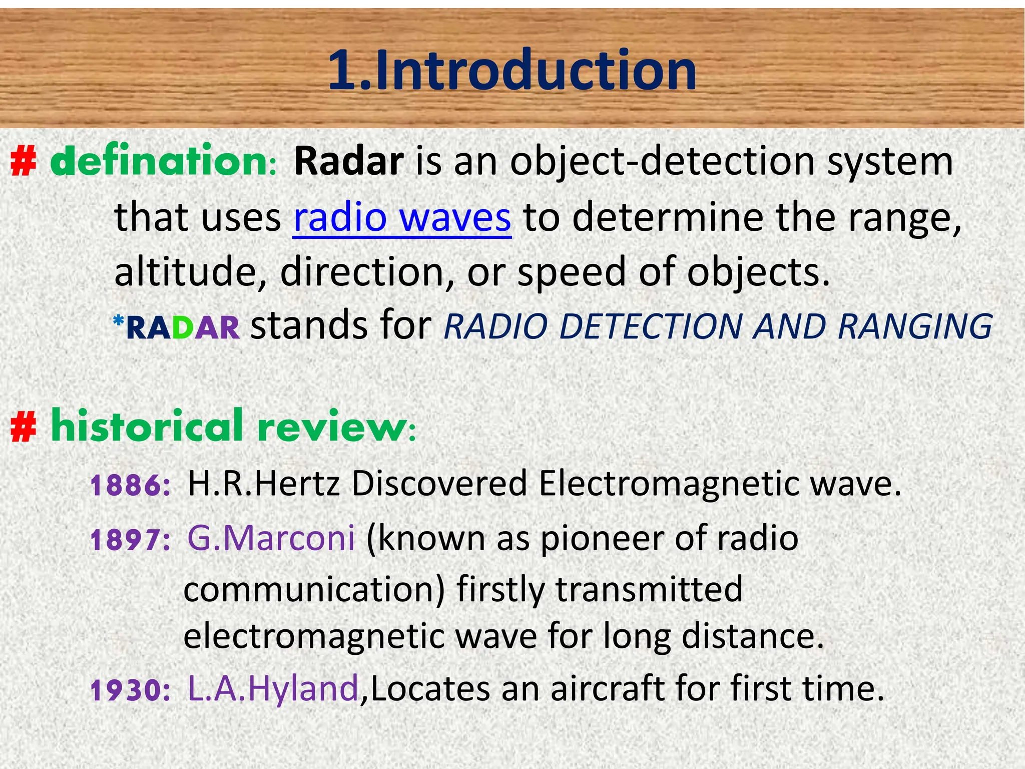 1.Introduction
# defination: Radar is an object-detection system
that uses radio waves to determine the range,
altitude, direction, or speed of objects.
*RADAR stands for RADIO DETECTION AND RANGING
# historical review:
1886: H.R.Hertz Discovered Electromagnetic wave.
1897: G.Marconi (known as pioneer of radio
communication) firstly transmitted
electromagnetic wave for long distance.
1930: L.A.Hyland,Locates an aircraft for first time.
 
