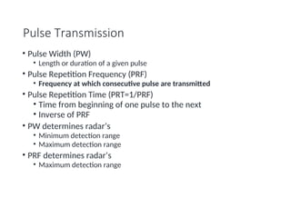 Pulse Transmission
• Pulse Width (PW)
• Length or duration of a given pulse
• Pulse Repetition Frequency (PRF)
• Frequency at which consecutive pulse are transmitted
• Pulse Repetition Time (PRT=1/PRF)
• Time from beginning of one pulse to the next
• Inverse of PRF
• PW determines radar’s
• Minimum detection range
• Maximum detection range
• PRF determines radar’s
• Maximum detection range
 