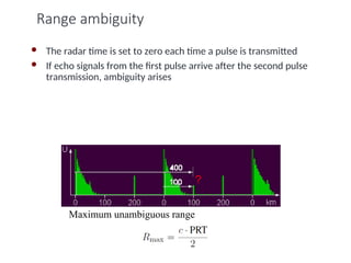 Range ambiguity
 The radar time is set to zero each time a pulse is transmitted
 If echo signals from the first pulse arrive after the second pulse
transmission, ambiguity arises
Maximum unambiguous range
 