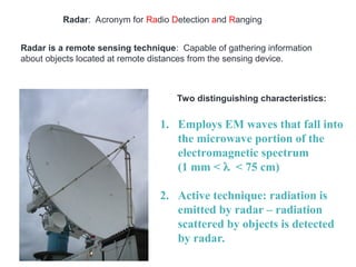 Radar: Acronym for Radio Detection and Ranging
Radar is a remote sensing technique: Capable of gathering information
about objects located at remote distances from the sensing device.
Two distinguishing characteristics:
1. Employs EM waves that fall into
the microwave portion of the
electromagnetic spectrum
(1 mm < < 75 cm)
2. Active technique: radiation is
emitted by radar – radiation
scattered by objects is detected
by radar.
 