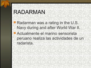 RADARMAN 
 Radarman was a rating in the U.S. 
Navy during and after World War II. 
 Actualmente el marino sensorista 
peruano realiza las actividades de un 
radarista. 
 