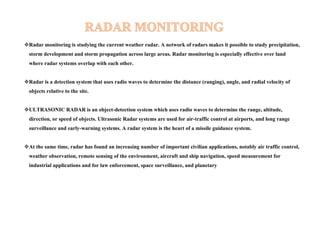Radar monitoring is studying the current weather radar. A network of radars makes it possible to study precipitation,
storm development and storm propagation across large areas. Radar monitoring is especially effective over land
where radar systems overlap with each other.
Radar is a detection system that uses radio waves to determine the distance (ranging), angle, and radial velocity of
objects relative to the site.
ULTRASONIC RADAR is an object-detection system which uses radio waves to determine the range, altitude,
direction, or speed of objects. Ultrasonic Radar systems are used for air-traffic control at airports, and long range
surveillance and early-warning systems. A radar system is the heart of a missile guidance system.
At the same time, radar has found an increasing number of important civilian applications, notably air traffic control,
weather observation, remote sensing of the environment, aircraft and ship navigation, speed measurement for
industrial applications and for law enforcement, space surveillance, and planetary
 