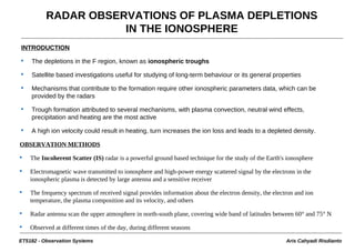 RADAR OBSERVATIONS OF PLASMA DEPLETIONS
                     IN THE IONOSPHERE
INTRODUCTION

    The depletions in the F region, known as ionospheric troughs

    Satellite based investigations useful for studying of long-term behaviour or its general properties

    Mechanisms that contribute to the formation require other ionospheric parameters data, which can be
    provided by the radars

    Trough formation attributed to several mechanisms, with plasma convection, neutral wind effects,
    precipitation and heating are the most active

    A high ion velocity could result in heating, turn increases the ion loss and leads to a depleted density.

OBSERVATION METHODS

    The Incoherent Scatter (IS) radar is a powerful ground based technique for the study of the Earth's ionosphere

    Electromagnetic wave transmitted to ionosphere and high-power energy scattered signal by the electrons in the
    ionospheric plasma is detected by large antenna and a sensitive receiver

    The frequency spectrum of received signal provides information about the electron density, the electron and ion
    temperature, the plasma composition and its velocity, and others

    Radar antenna scan the upper atmosphere in north-south plane, covering wide band of latitudes between 60° and 75° N

    Observed at different times of the day, during different seasons

ET5182 - Observation Systems                                                                            Aris Cahyadi Risdianto
 