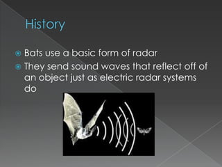 HistoryBats use a basic form of radarThey send sound waves that reflect off of an object just as electric radar systems do