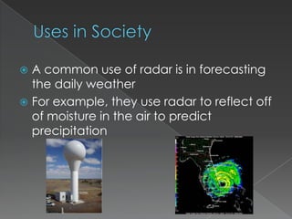 Uses in SocietyA common use of radar is in forecasting the daily weatherFor example, they use radar to reflect off of moisture in the air to predict precipitation