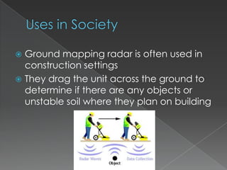 Uses in SocietyGround mapping radar is often used in construction settingsThey drag the unit across the ground to determine if there are any objects or unstable soil where they plan on building