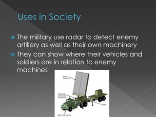Uses in SocietyThe military use radar to detect enemy artillery as well as their own machineryThey can show where their vehicles and soldiers are in relation to enemy machines