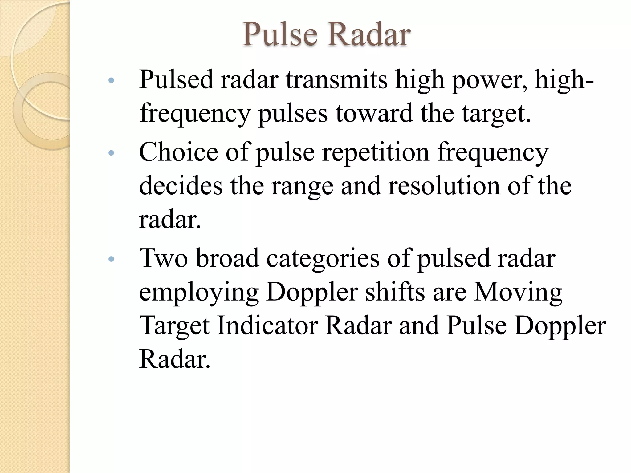 Pulse Radar
• Pulsed radar transmits high power, high-
frequency pulses toward the target.
• Choice of pulse repetition frequency
decides the range and resolution of the
radar.
• Two broad categories of pulsed radar
employing Doppler shifts are Moving
Target Indicator Radar and Pulse Doppler
Radar.
 