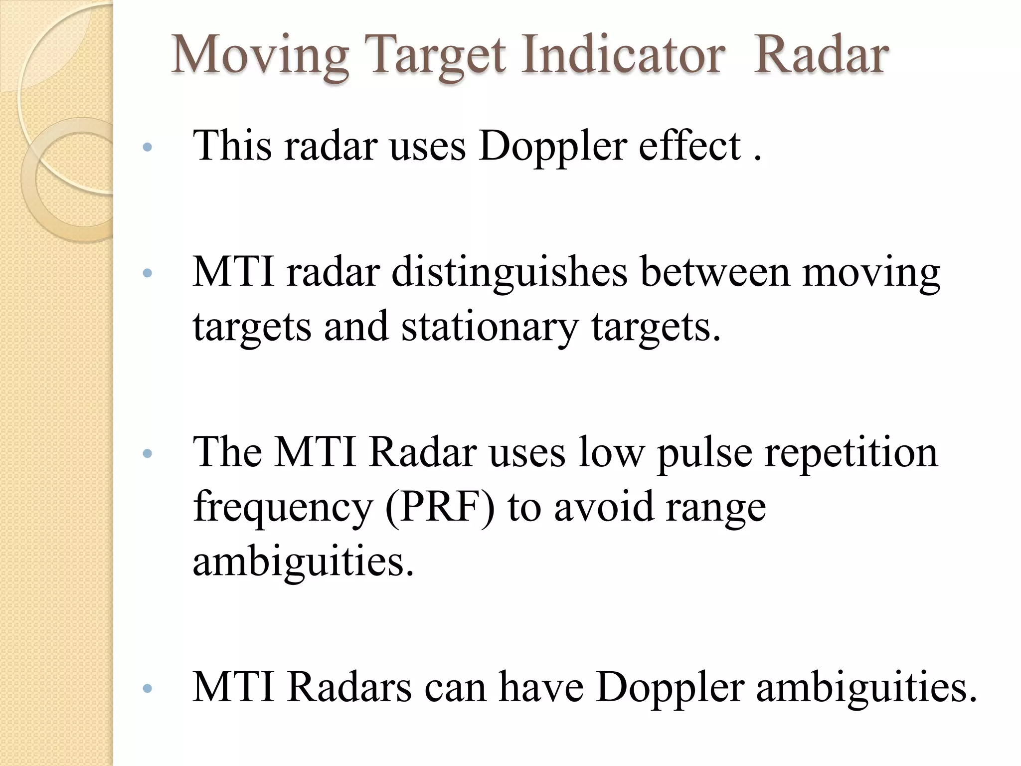 Moving Target Indicator Radar
• This radar uses Doppler effect .
• MTI radar distinguishes between moving
targets and stationary targets.
• The MTI Radar uses low pulse repetition
frequency (PRF) to avoid range
ambiguities.
• MTI Radars can have Doppler ambiguities.
 