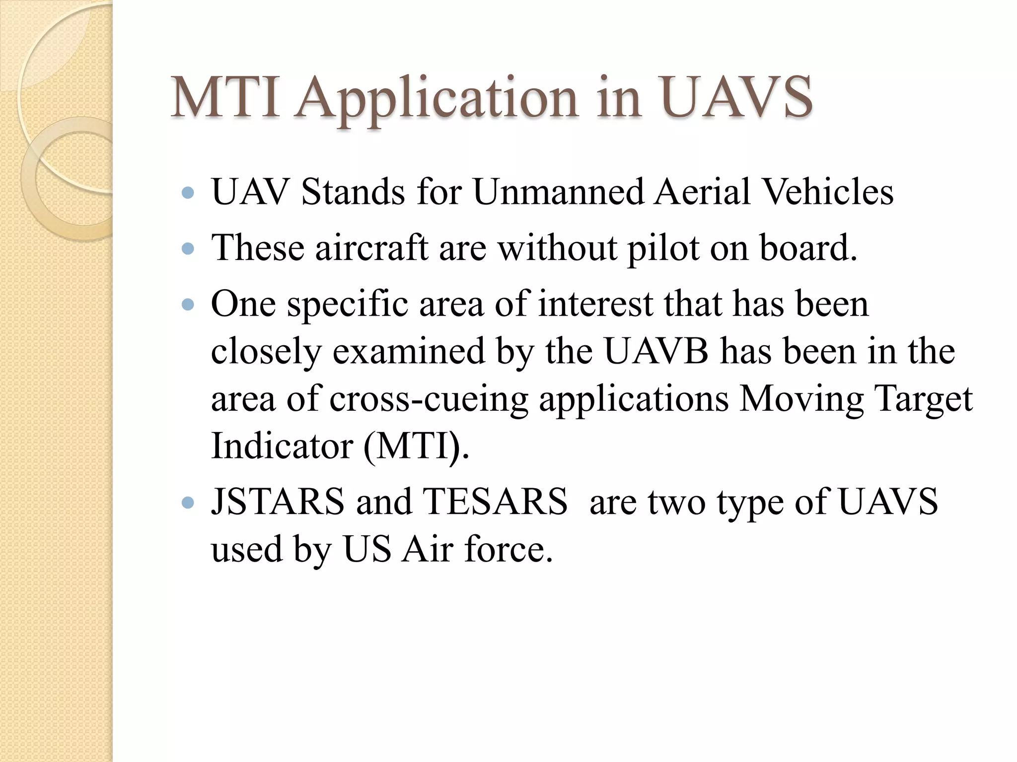 MTI Application in UAVS
 UAV Stands for Unmanned Aerial Vehicles
 These aircraft are without pilot on board.
 One specific area of interest that has been
closely examined by the UAVB has been in the
area of cross-cueing applications Moving Target
Indicator (MTI).
 JSTARS and TESARS are two type of UAVS
used by US Air force.
 