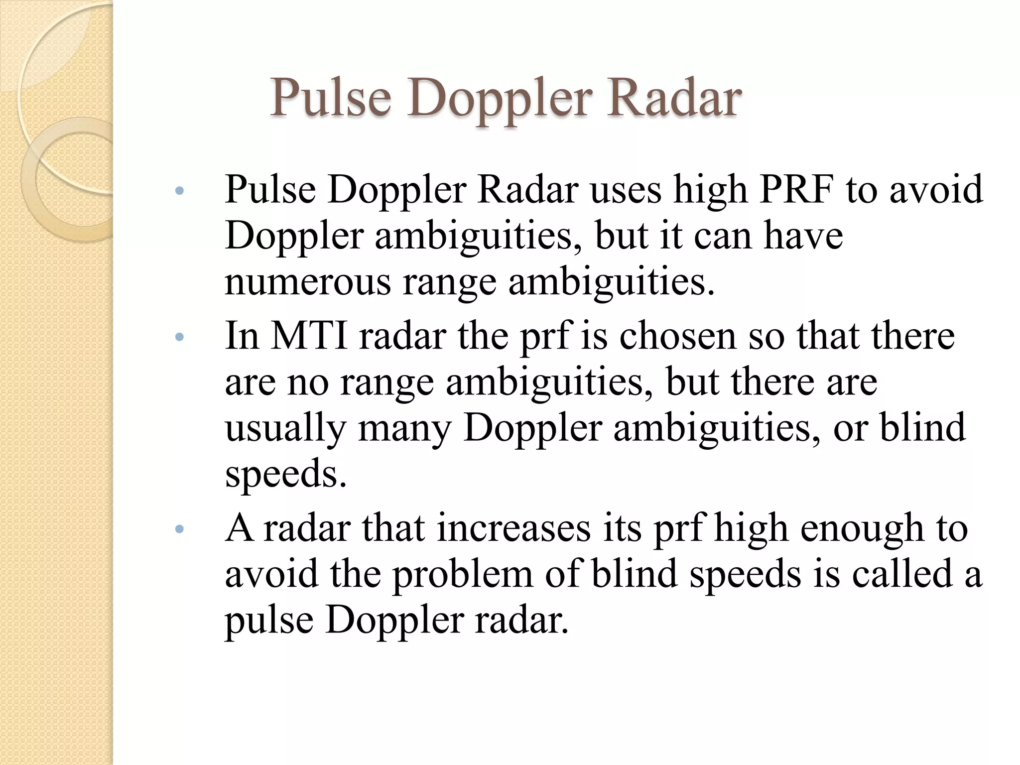 Pulse Doppler Radar
• Pulse Doppler Radar uses high PRF to avoid
Doppler ambiguities, but it can have
numerous range ambiguities.
• In MTI radar the prf is chosen so that there
are no range ambiguities, but there are
usually many Doppler ambiguities, or blind
speeds.
• A radar that increases its prf high enough to
avoid the problem of blind speeds is called a
pulse Doppler radar.
 