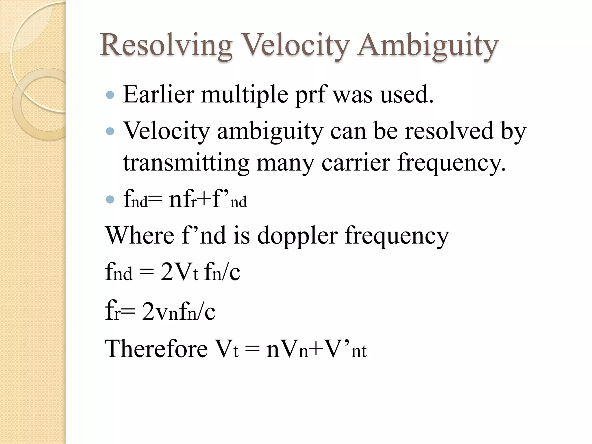 Resolving Velocity Ambiguity
 Earlier multiple prf was used.
 Velocity ambiguity can be resolved by
transmitting many carrier frequency.
 fnd= nfr+f’nd
Where f’nd is doppler frequency
fnd = 2Vt fn/c
fr= 2vnfn/c
Therefore Vt = nVn+V’nt
 