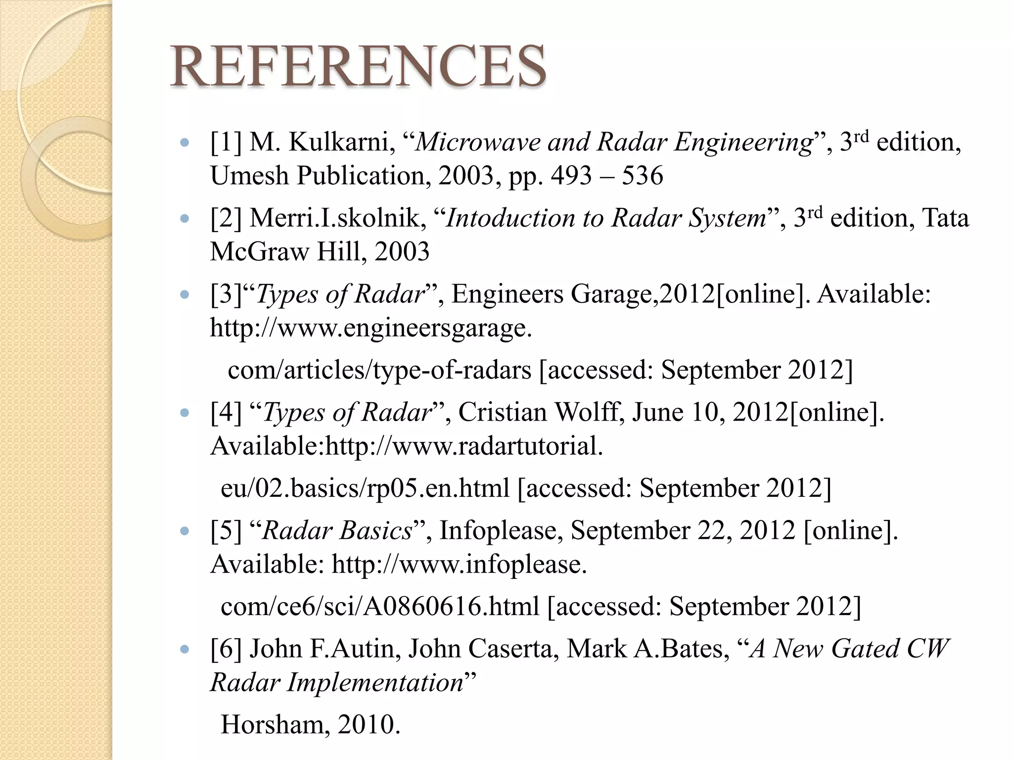 REFERENCES
 [1] M. Kulkarni, “Microwave and Radar Engineering”, 3rd edition,
Umesh Publication, 2003, pp. 493 – 536
 [2] Merri.I.skolnik, “Intoduction to Radar System”, 3rd edition, Tata
McGraw Hill, 2003
 [3]“Types of Radar”, Engineers Garage,2012[online]. Available:
http://www.engineersgarage.
com/articles/type-of-radars [accessed: September 2012]
 [4] “Types of Radar”, Cristian Wolff, June 10, 2012[online].
Available:http://www.radartutorial.
eu/02.basics/rp05.en.html [accessed: September 2012]
 [5] “Radar Basics”, Infoplease, September 22, 2012 [online].
Available: http://www.infoplease.
com/ce6/sci/A0860616.html [accessed: September 2012]
 [6] John F.Autin, John Caserta, Mark A.Bates, “A New Gated CW
Radar Implementation”
Horsham, 2010.
 