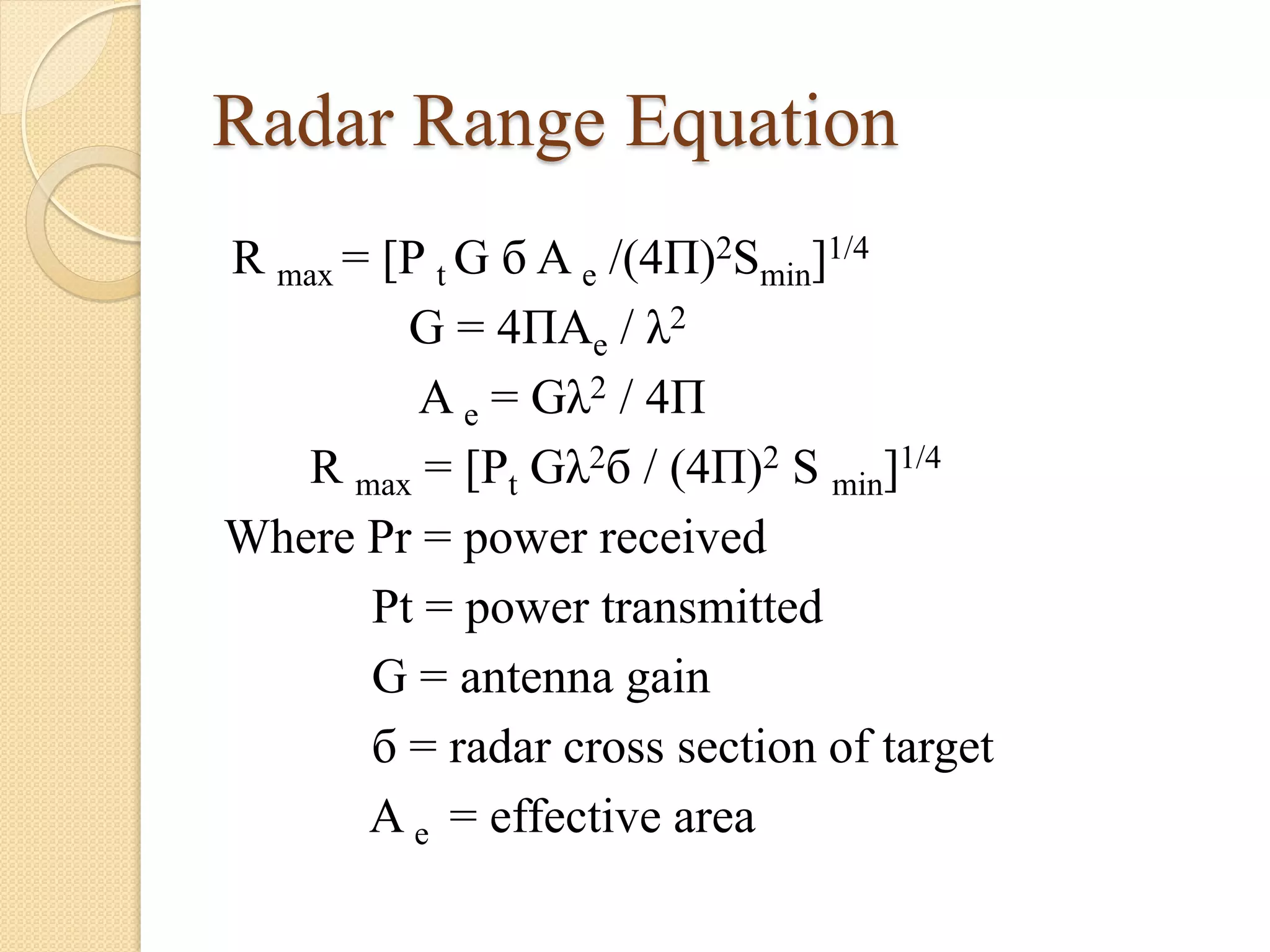 Radar Range Equation
R max = [P t G б A e /(4П)2Smin]1/4
G = 4ПAe / λ2
A e = Gλ2 / 4П
R max = [Pt Gλ2б / (4П)2 S min]1/4
Where Pr = power received
Pt = power transmitted
G = antenna gain
б = radar cross section of target
A e = effective area
 
