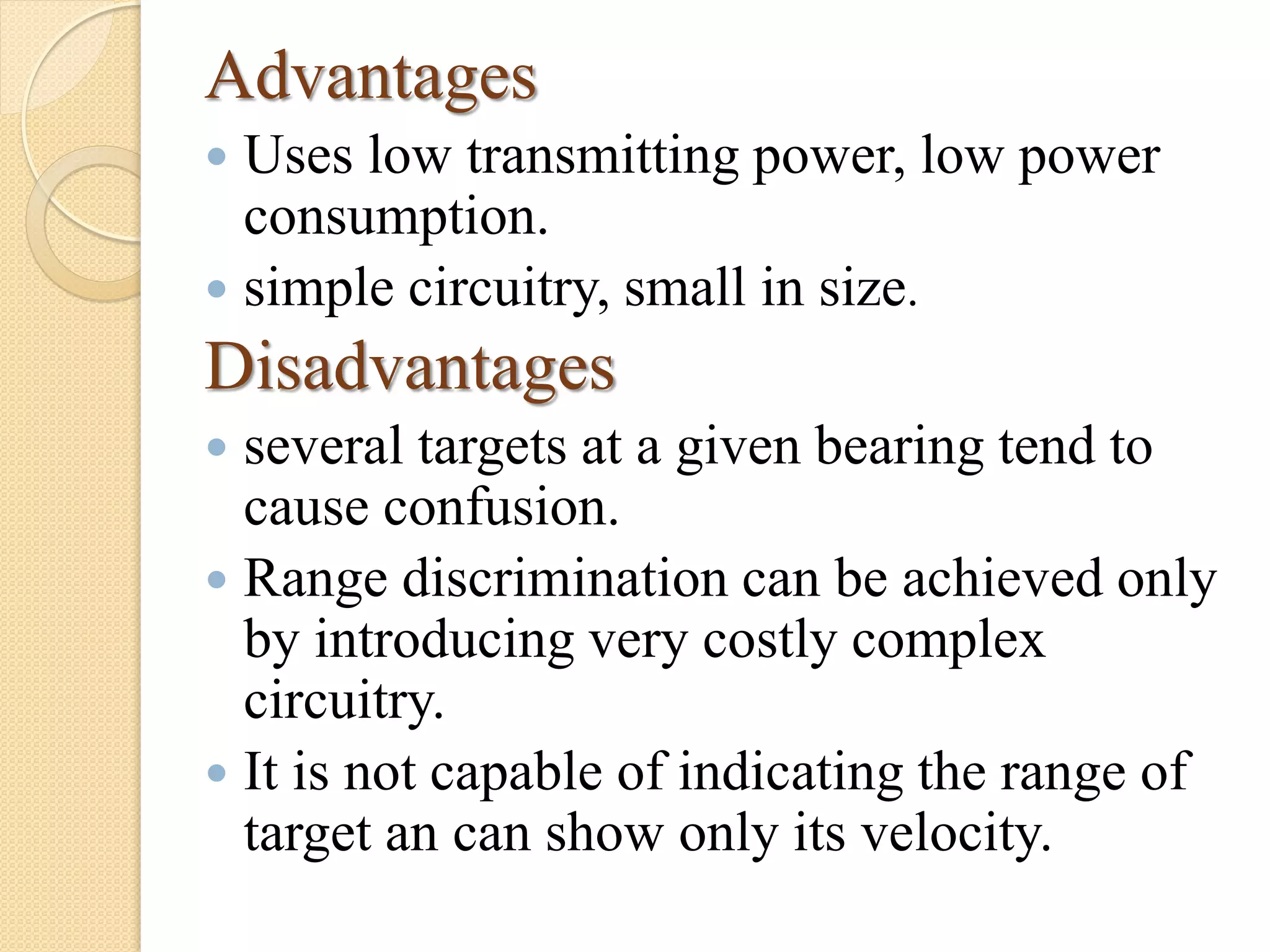 Advantages
 Uses low transmitting power, low power
consumption.
 simple circuitry, small in size.
Disadvantages
 several targets at a given bearing tend to
cause confusion.
 Range discrimination can be achieved only
by introducing very costly complex
circuitry.
 It is not capable of indicating the range of
target an can show only its velocity.
 