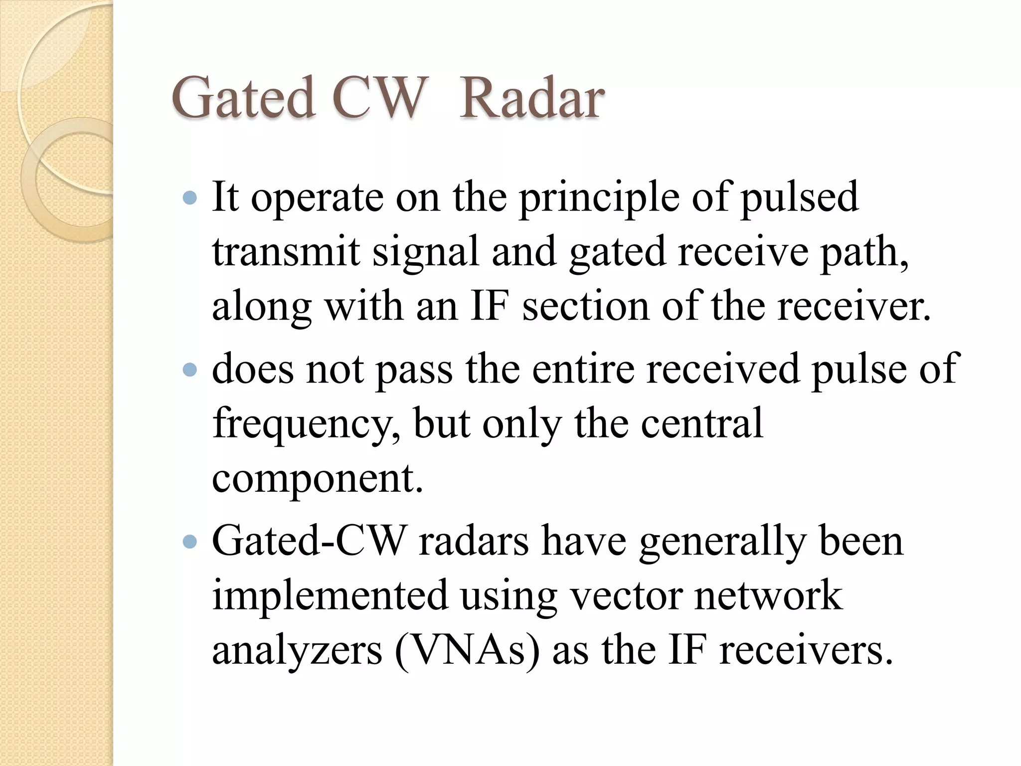 Gated CW Radar
 It operate on the principle of pulsed
transmit signal and gated receive path,
along with an IF section of the receiver.
 does not pass the entire received pulse of
frequency, but only the central
component.
 Gated-CW radars have generally been
implemented using vector network
analyzers (VNAs) as the IF receivers.
 