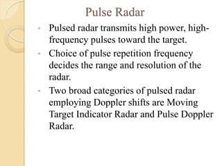 Pulse Radar
• Pulsed radar transmits high power, high-
frequency pulses toward the target.
• Choice of pulse repetition frequency
decides the range and resolution of the
radar.
• Two broad categories of pulsed radar
employing Doppler shifts are Moving
Target Indicator Radar and Pulse Doppler
Radar.
 