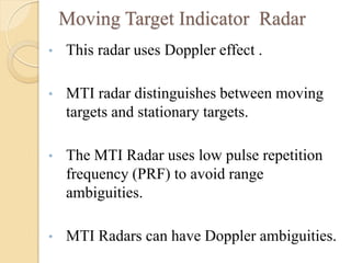Moving Target Indicator Radar
• This radar uses Doppler effect .
• MTI radar distinguishes between moving
targets and stationary targets.
• The MTI Radar uses low pulse repetition
frequency (PRF) to avoid range
ambiguities.
• MTI Radars can have Doppler ambiguities.
 
