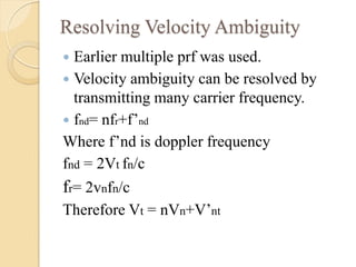 Resolving Velocity Ambiguity
 Earlier multiple prf was used.
 Velocity ambiguity can be resolved by
transmitting many carrier frequency.
 fnd= nfr+f’nd
Where f’nd is doppler frequency
fnd = 2Vt fn/c
fr= 2vnfn/c
Therefore Vt = nVn+V’nt
 