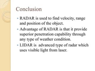 Conclusion
 RADAR is used to find velocity, range
and position of the object.
 Advantage of RADAR is that it provide
superior penetration capability through
any type of weather condition.
 LIDAR is advanced type of radar which
uses visible light from laser.
 