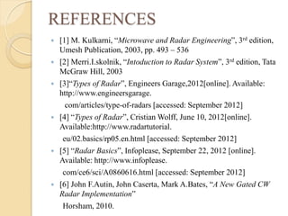 REFERENCES
 [1] M. Kulkarni, “Microwave and Radar Engineering”, 3rd edition,
Umesh Publication, 2003, pp. 493 – 536
 [2] Merri.I.skolnik, “Intoduction to Radar System”, 3rd edition, Tata
McGraw Hill, 2003
 [3]“Types of Radar”, Engineers Garage,2012[online]. Available:
http://www.engineersgarage.
com/articles/type-of-radars [accessed: September 2012]
 [4] “Types of Radar”, Cristian Wolff, June 10, 2012[online].
Available:http://www.radartutorial.
eu/02.basics/rp05.en.html [accessed: September 2012]
 [5] “Radar Basics”, Infoplease, September 22, 2012 [online].
Available: http://www.infoplease.
com/ce6/sci/A0860616.html [accessed: September 2012]
 [6] John F.Autin, John Caserta, Mark A.Bates, “A New Gated CW
Radar Implementation”
Horsham, 2010.
 
