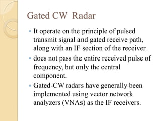 Gated CW Radar
 It operate on the principle of pulsed
transmit signal and gated receive path,
along with an IF section of the receiver.
 does not pass the entire received pulse of
frequency, but only the central
component.
 Gated-CW radars have generally been
implemented using vector network
analyzers (VNAs) as the IF receivers.
 