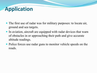 Application
 The first use of radar was for military purposes: to locate air,
ground and sea targets.
 In aviation, aircraft are equipped with radar devices that warn
of obstacles in or approaching their path and give accurate
altitude readings.
 Police forces use radar guns to monitor vehicle speeds on the
roads.
 
