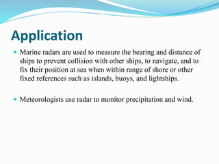 Application
 Marine radars are used to measure the bearing and distance of
ships to prevent collision with other ships, to navigate, and to
fix their position at sea when within range of shore or other
fixed references such as islands, buoys, and lightships.
 Meteorologists use radar to monitor precipitation and wind.
 