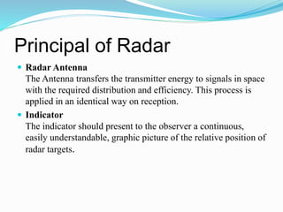 Principal of Radar
 Radar Antenna
The Antenna transfers the transmitter energy to signals in space
with the required distribution and efficiency. This process is
applied in an identical way on reception.
 Indicator
The indicator should present to the observer a continuous,
easily understandable, graphic picture of the relative position of
radar targets.
 
