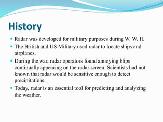 History
 Radar was developed for military purposes during W. W. II.
 The British and US Military used radar to locate ships and
airplanes.
 During the war, radar operators found annoying blips
continually appearing on the radar screen. Scientists had not
known that radar would be sensitive enough to detect
precipitations.
 Today, radar is an essential tool for predicting and analyzing
the weather.
 
