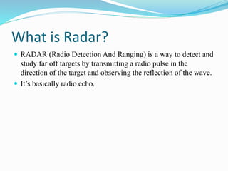 What is Radar?
 RADAR (Radio Detection And Ranging) is a way to detect and
study far off targets by transmitting a radio pulse in the
direction of the target and observing the reflection of the wave.
 It’s basically radio echo.
 