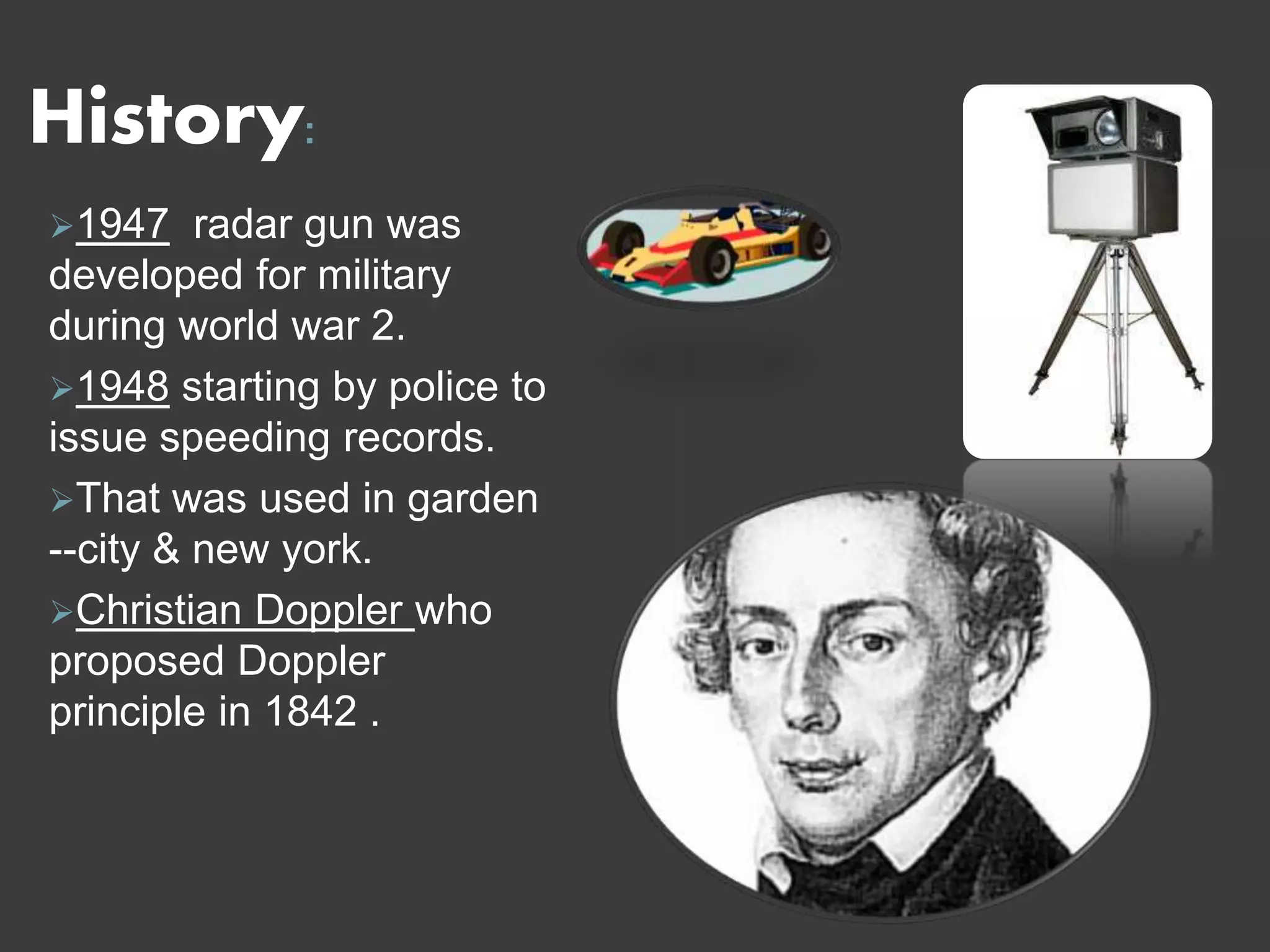 History:
1947 radar gun was
developed for military
during world war 2.
1948 starting by police to
issue speeding records.
That was used in garden
--city & new york.
Christian Doppler who
proposed Doppler
principle in 1842 .
 