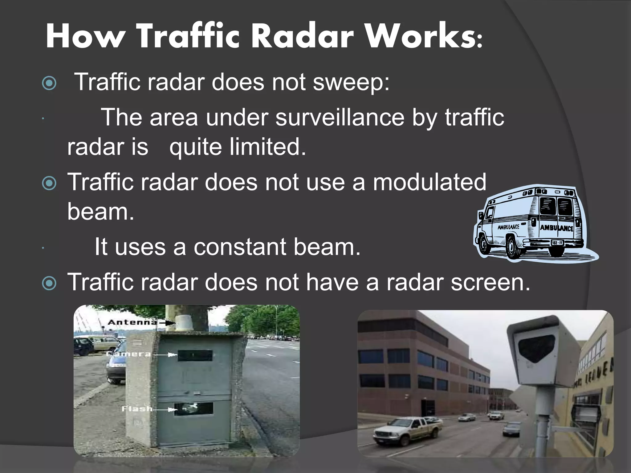How Traffic Radar Works:
 Traffic radar does not sweep:
 The area under surveillance by traffic
radar is quite limited.
 Traffic radar does not use a modulated
beam.
 It uses a constant beam.
 Traffic radar does not have a radar screen.
 