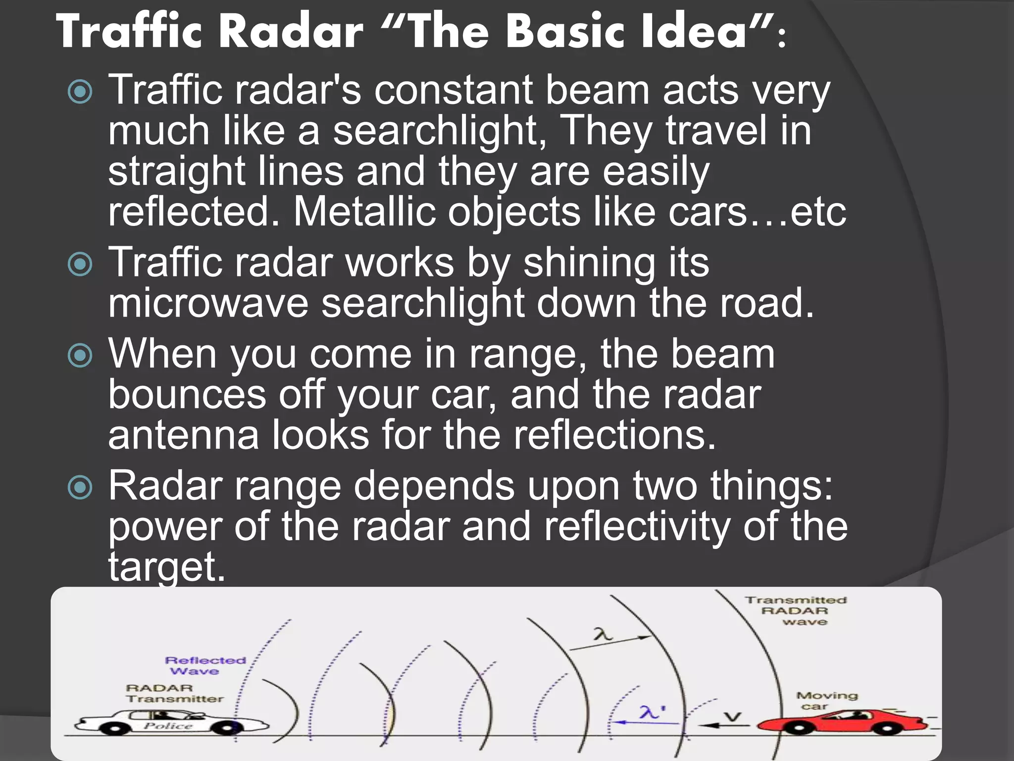 Traffic Radar “The Basic Idea”:
 Traffic radar's constant beam acts very
much like a searchlight, They travel in
straight lines and they are easily
reflected. Metallic objects like cars…etc
 Traffic radar works by shining its
microwave searchlight down the road.
 When you come in range, the beam
bounces off your car, and the radar
antenna looks for the reflections.
 Radar range depends upon two things:
power of the radar and reflectivity of the
target.
 
