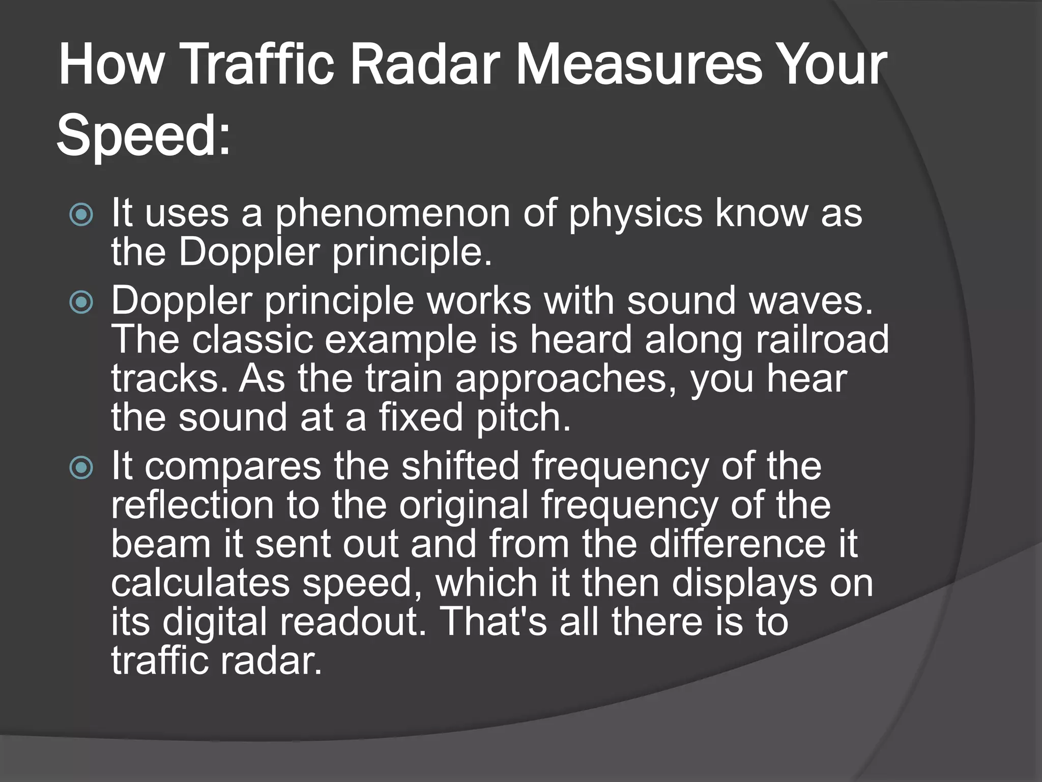 How Traffic Radar Measures Your
Speed:
 It uses a phenomenon of physics know as
the Doppler principle.
 Doppler principle works with sound waves.
The classic example is heard along railroad
tracks. As the train approaches, you hear
the sound at a fixed pitch.
 It compares the shifted frequency of the
reflection to the original frequency of the
beam it sent out and from the difference it
calculates speed, which it then displays on
its digital readout. That's all there is to
traffic radar.
 