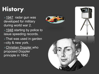 History:
1947 radar gun was
developed for military
during world war 2.
1948 starting by police to
issue speeding records.
That was used in garden
--city & new york.
Christian Doppler who
proposed Doppler
principle in 1842 .
 