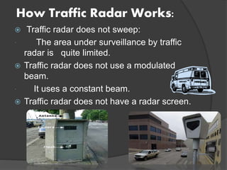 How Traffic Radar Works:
 Traffic radar does not sweep:
 The area under surveillance by traffic
radar is quite limited.
 Traffic radar does not use a modulated
beam.
 It uses a constant beam.
 Traffic radar does not have a radar screen.
 