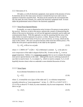 ©2011 M. C. Budge, Jr 10
2.2.2 Derivation of NP
All radars, as with all electronic equipment, must operate in the presence of noise.
In electronic devices the main source of noise is termed thermal noise and is due to
agitation of electrons caused by heat. The heat can be caused by the environment (the
sun, the earth, the room, humans, etc.) and by the electronic equipment itself. In most
radars the predominant source of heat is the electronic equipment.
2.2.2.1 Noise Power Spectral Density
Eventually, we want to characterize noise in terms of its power at some point in
the receiver. However, to derive this power, and provide a means of characterizing the
effects of the receiver electronics, we will use the approach commonly used in radar and
communication theory. With this approach, we start by assuming that the noise in the
radar, before we need to represent it as power, is white. Because of this, we start by
characterizing the noise in terms of its power spectral density, or energy, which are the
same in this context. (We can’t use power because white noise has infinite power.) We
define the noise power spectral density in the radar by the equation
0 w/Hz or w-s or jouleeffN kT (2-23)
where  23
1.38054 10 w/ Hz Kk 
   is Boltzman’s constant. effT is the effective
noise temperature of the radar in degrees Kelvin (ºK). It turns out that effT is not an
actual temperature. Rather, it is a temperature quantity that we use to compute the proper
noise power spectral density in the radar. Although this may be confusing at present (it
says that we need to know 0N to compute effT which we need to compute 0N !), it will
hopefully become clearer when we undertake a more detailed discussion of noise.
2.2.2.2 Noise Figure
As an alternate formulation we also write
0eff nT F T (2-24)
where nF is termed the noise figure of the radar and 0T is a reference temperature
normally referred to as “room temperature”. In fact, 0 290 KT  or 16.84 ºC (0 ºC =
273.16 ºK) or about 62 ºF which, by some standards, may be room temperature. With the
above we get
0 0 nN kT F . (2-25)
 