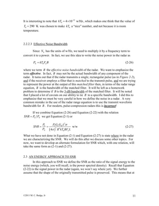 ©2011 M. C. Budge, Jr 11
It is interesting to note that 21
0 4 10 w/HzkT 
  , which makes one think that the value of
0 290 KT  was chosen to make 0kT a “nice” number, and not because it is room
temperature.
2.2.2.3 Effective Noise Bandwidth
Since 0N has the units of w/Hz, we need to multiply it by a frequency term to
convert it to a power. In fact, we use this idea to write the noise power in the radar as
0N nP kT F B (2-26)
where we term B the effective noise bandwidth of the radar. We want to emphasize the
term effective. In fact, B may not be the actual bandwidth of any component of the
radar. It turns out that if the radar transmits a single, rectangular pulse (as in Figure 2-2),
and if the receiver employs a filter that is matched to the transmit pulse, and we are trying
to represent the power at the output of this matched filter then, in terms of the radar range
equation, B is the bandwidth of the matched filter. It will be left as a homework
problem to determine if B is the 3-dB bandwidth of the matched filter. It will be noted
that I placed a lot of caveats on our ability to tie B to a specific bandwidth. I did this to
emphasize that we must be very careful in how we define the noise in a radar. A very
common mistake in the use of the radar range equation is to use the transmit waveform
bandwidth for B . For modern, pulse-compression radars this is incorrect!
If we combine Equation (2-26) and Equation (2-22) with the relation
S NSNR P P we get Equation (2-1) or
 
2
3 4
0
w/w
4
S T T R
N n
P P G G
SNR
P R kT BF L
 

  (2-27)
What we have not done in Equation (2-1) and Equation (2-27) is state where in the radar
we are characterizing the SNR. We will do this after we discuss some other topics. For
now, we want to develop an alternate formulation for SNR which, with one relation, will
take the same form as (2-1) and (2-27).
2.3 AN ENERGY APPROACH TO SNR
In this approach to SNR we define the SNR as the ratio of the signal energy to the
noise energy (which, you will recall, is the power spectral density). Recall that Equation
(2-22) is the signal power in the radar (again, we won’t say where yet). We further
assume that the shape of the originally transmitted pulse is preserved. This means that at
 