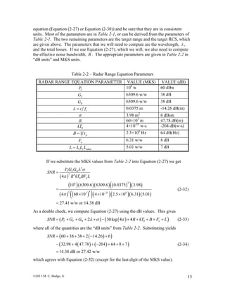 ©2011 M. C. Budge, Jr 13
equation (Equation (2-27) or Equation (2-30)) and be sure that they are in consistent
units. Most of the parameters are in Table 2-1, or can be derived from the parameters of
Table 2-1. The two remaining parameters are the target range and the target RCS, which
are given above. The parameters that we will need to compute are the wavelength,  ,
and the total losses. If we use Equation (2-27), which we will, we also need to compute
the effective noise bandwidth, B . The appropriate parameters are given in Table 2-2 in
“dB units” and MKS units.
Table 2-2 – Radar Range Equation Parameters
RADAR RANGE EQUATION PARAMETER VALUE (MKS) VALUE (dB)
TP 106
w 60 dBw
TG 6309.6 w/w 38 dB
RG 6309.6 w/w 38 dB
cc f  0.0375 m -14.26 dB(m)
 3.98 m2
6 dBsm
R 60×103
m 47.78 dB(m)
0kT 4×10-21
w-s -204 dB(w-s)
1 pB  2.5×106
Hz 64 dB(Hz)
nF 6.31 w/w 8 dB
t r otherL L L L 5.01 w/w 7 dB
If we substitute the MKS values from Table 2-2 into Equation (2-27) we get
 
       
        
2
3 4
0
26
43 3 21 6
4
10 6309.6 6309.6 0.0375 3.98
=
4 60 10 4 10 2.5 10 6.31 5.01
27.41 w/w or 14.38 dB
T T R
n
P G G
SNR
R kT BF L
 

 

  

(2-32)
As a double check, we compute Equation (2-27) using the dB values. This gives
    02 30log 4 4T T R nSNR P G G R kT B F L             (2-33)
where all of the quantities are the “dB units” from Table 2-2. Substituting yields
  
    
60 38 38 2 14.26 6
32.98 4 47.78 204 64 8 7
14.38 dB or 27.42 w/w
SNR      
      

(2-34)
which agrees with Equation (2-32) (except for the last digit of the MKS value).
 