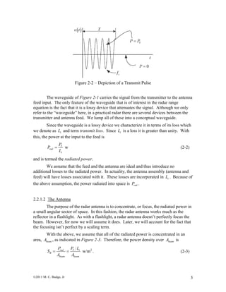 ©2011 M. C. Budge, Jr 3
Figure 2-2 – Depiction of a Transmit Pulse
The waveguide of Figure 2-1 carries the signal from the transmitter to the antenna
feed input. The only feature of the waveguide that is of interest in the radar range
equation is the fact that it is a lossy device that attenuates the signal. Although we only
refer to the “waveguide” here, in a practical radar there are several devices between the
transmitter and antenna feed. We lump all of these into a conceptual waveguide.
Since the waveguide is a lossy device we characterize it in terms of its loss which
we denote as tL and term transmit loss. Since tL is a loss it is greater than unity. With
this, the power at the input to the feed is
wT
rad
t
P
P
L
 (2-2)
and is termed the radiated power.
We assume that the feed and the antenna are ideal and thus introduce no
additional losses to the radiated power. In actuality, the antenna assembly (antenna and
feed) will have losses associated with it. These losses are incorporated in tL . Because of
the above assumption, the power radiated into space is radP .
2.2.1.2 The Antenna
The purpose of the radar antenna is to concentrate, or focus, the radiated power in
a small angular sector of space. In this fashion, the radar antenna works much as the
reflector in a flashlight. As with a flashlight, a radar antenna doesn’t perfectly focus the
beam. However, for now we will assume it does. Later, we will account for the fact that
the focusing isn’t perfect by a scaling term.
With the above, we assume that all of the radiated power is concentrated in an
area, beamA , as indicated in Figure 2-3. Therefore, the power density over beamA is
2
w/mrad T t
R
beam beam
P P L
S
A A
  . (2-3)
 