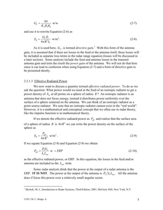 ©2011 M. C. Budge, Jr 5
4
w/wT
A A B
G
K

 
 (2-7)
and use it to rewrite Equation (2-6) as
2
2
w/m
4
T T
R
t
G P
S
R L
 . (2-8)
As it is used here, TG , is termed directive gain.1
With this form of the antenna
gain, it is assumed that if there are losses in the feed or the antenna itself, these losses will
be included as separate loss terms in the radar range equation (losses will be discussed in
a later section). Some analysts include the feed and antenna losses in the transmit
antenna gain and term the result the power gain of the antenna. We will not do that here
since it can lead to confusion when using Equation (2-7) and a form of directive gain to
be presented shortly.
2.2.1.3 Effective Radiated Power
We now want to discuss a quantity termed effective radiated power. To do so we
ask the question: What power would we need at the feed of an isotropic radiator to get a
power density of RS at all points on a sphere of radius R ? An isotropic radiator is an
antenna that does not focus energy; instead it distributes power uniformly over the
surface of a sphere centered on the antenna. We can think of an isotropic radiator as a
point source radiator. We note that an isotropic radiator cannot exist in the “real world”.
However, it is a mathematical and conceptual concept that we often use in radar theory,
like the impulse function is in mathematical theory.
If we denote the effective radiated power as effP and realize that the surface area
of a sphere of radius R is 2
4 R we can write the power density on the surface of the
sphere as
2
2
w/m
4
eff
R
P
S
R
 . (2-9)
If we equate Equation (2-8) and Equation (2-9) we obtain
wT T
eff
t ant
P G
P ERP
L L
  (2-10)
as the effective radiated power, or ERP. In this equation, the losses in the feed and/or
antenna are included as the antL term.
Some radar analysts think that the power at the output of a radar antenna is the
ERP. IT IS NOT. The power at the output of the antenna is T t antP L L . All the antenna
does if focus this power over a relatively small angular sector.
1
Skolnik, M. I., Introduction to Radar Systems, Third Edition, 2001, McGraw-Hill, New York, N.Y.
 